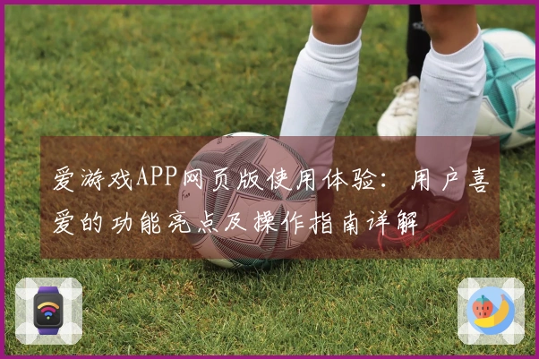 爱游戏APP网页版使用体验：用户喜爱的功能亮点及操作指南详解