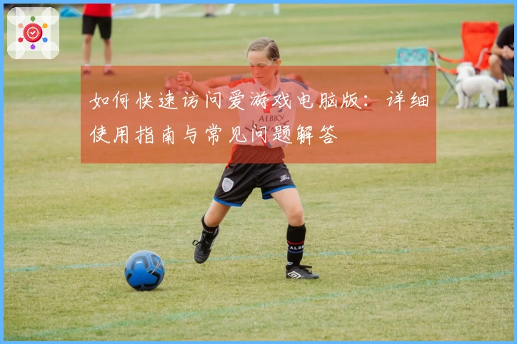 如何快速访问爱游戏电脑版：详细使用指南与常见问题解答