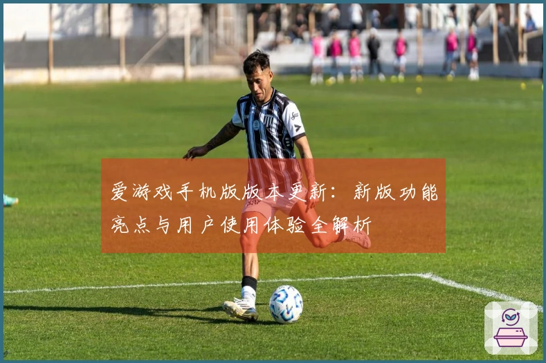爱游戏手机版版本更新：新版功能亮点与用户使用体验全解析